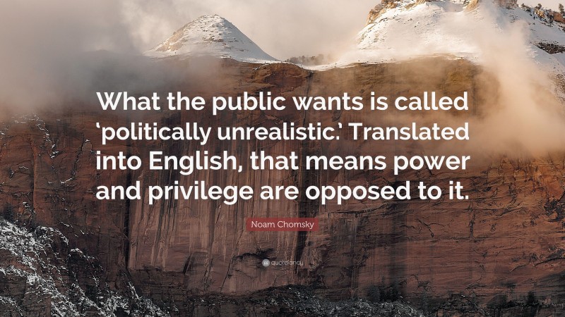Noam Chomsky Quote: “What the public wants is called ‘politically unrealistic.’ Translated into English, that means power and privilege are opposed to it.”