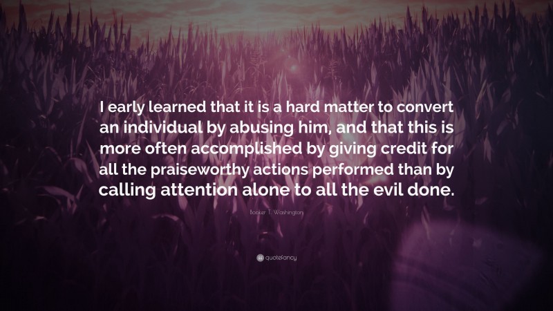 Booker T. Washington Quote: “I early learned that it is a hard matter to convert an individual by abusing him, and that this is more often accomplished by giving credit for all the praiseworthy actions performed than by calling attention alone to all the evil done.”