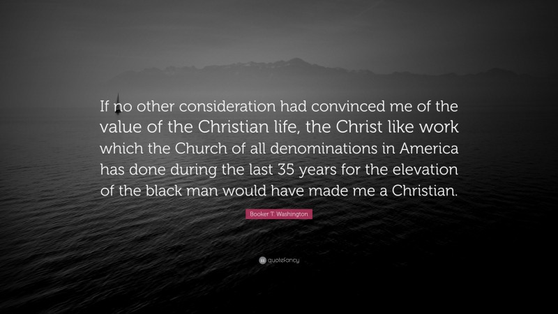 Booker T. Washington Quote: “If no other consideration had convinced me of the value of the Christian life, the Christ like work which the Church of all denominations in America has done during the last 35 years for the elevation of the black man would have made me a Christian.”