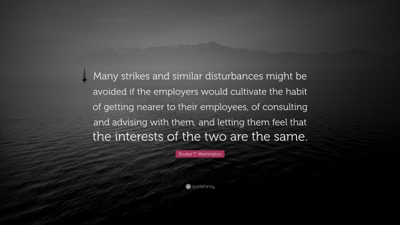 Booker T. Washington Quote: “Many strikes and similar disturbances might be avoided if the employers would cultivate the habit of getting nearer to their employees, of consulting and advising with them, and letting them feel that the interests of the two are the same.”