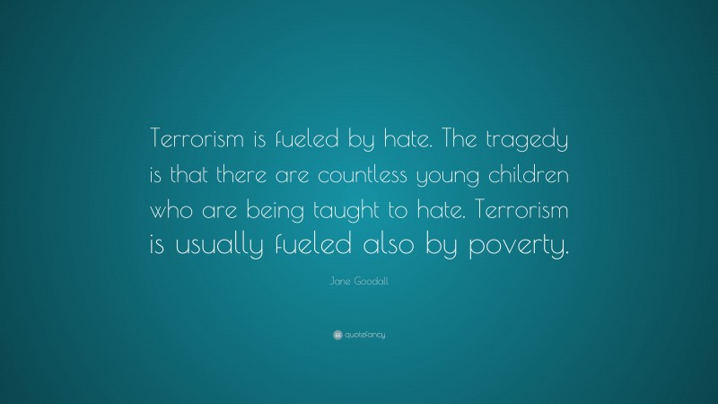 Jane Goodall Quote: “Terrorism is fueled by hate. The tragedy is that there are countless young children who are being taught to hate. Terrorism is usually fueled also by poverty.”