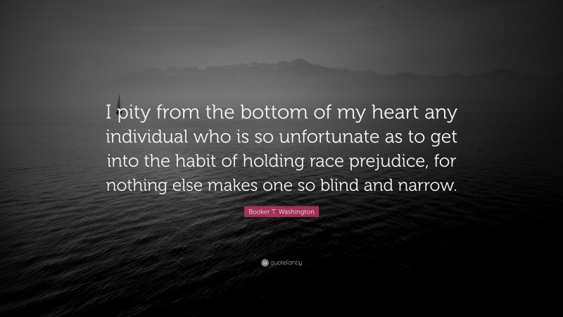 Booker T. Washington Quote: “I pity from the bottom of my heart any individual who is so unfortunate as to get into the habit of holding race prejudice, for nothing else makes one so blind and narrow.”