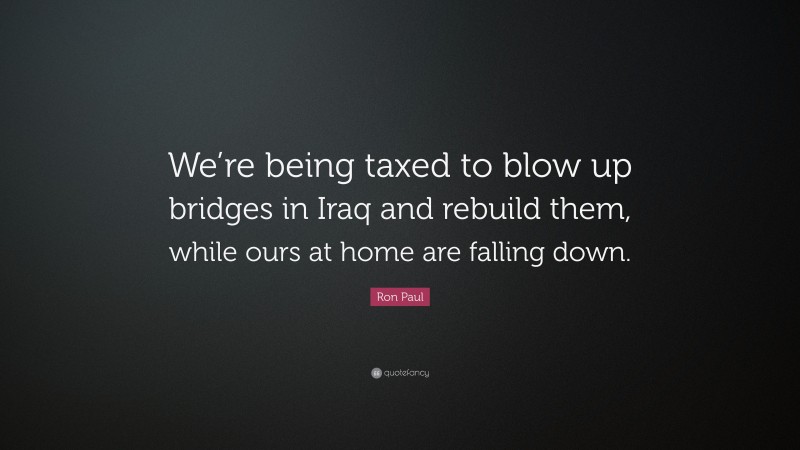 Ron Paul Quote: “We’re being taxed to blow up bridges in Iraq and rebuild them, while ours at home are falling down.”