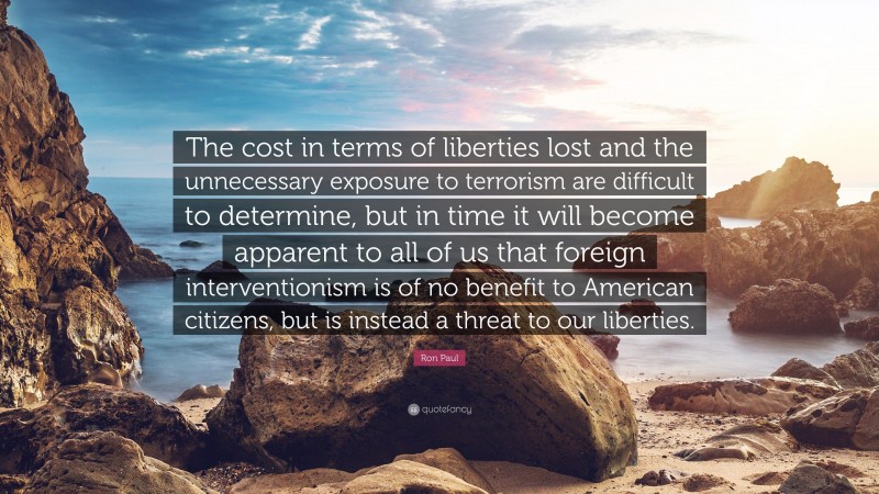 Ron Paul Quote: “The cost in terms of liberties lost and the unnecessary exposure to terrorism are difficult to determine, but in time it will become apparent to all of us that foreign interventionism is of no benefit to American citizens, but is instead a threat to our liberties.”