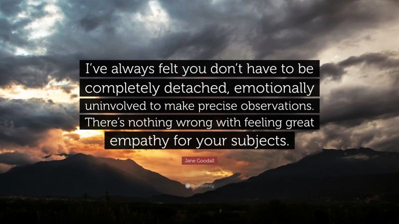 Jane Goodall Quote: “I’ve always felt you don’t have to be completely detached, emotionally uninvolved to make precise observations. There’s nothing wrong with feeling great empathy for your subjects.”