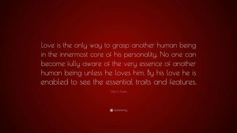 Viktor E. Frankl Quote: “Love is the only way to grasp another human being in the innermost core of his personality. No one can become fully aware of the very essence of another human being unless he loves him. By his love he is enabled to see the essential traits and features.”