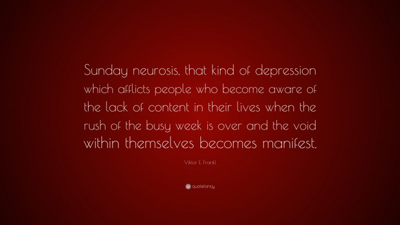 Viktor E. Frankl Quote: “Sunday neurosis, that kind of depression which afflicts people who become aware of the lack of content in their lives when the rush of the busy week is over and the void within themselves becomes manifest.”