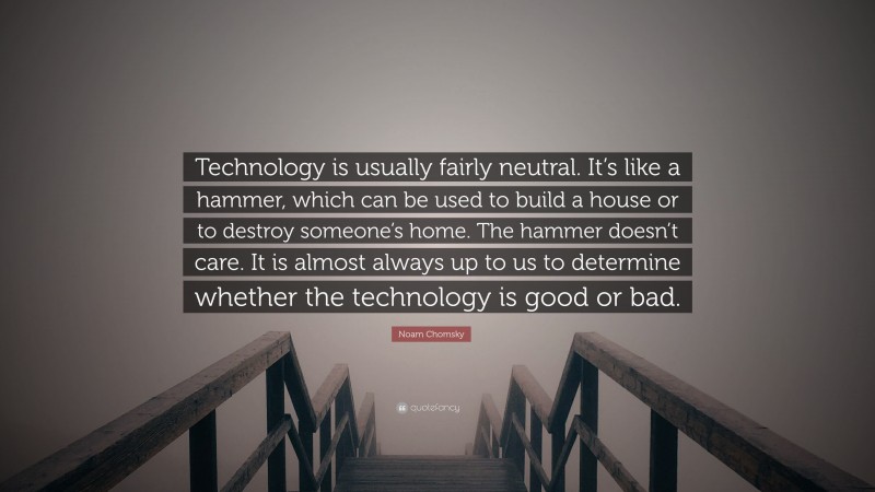 Noam Chomsky Quote: “Technology is usually fairly neutral. It’s like a hammer, which can be used to build a house or to destroy someone’s home. The hammer doesn’t care. It is almost always up to us to determine whether the technology is good or bad.”