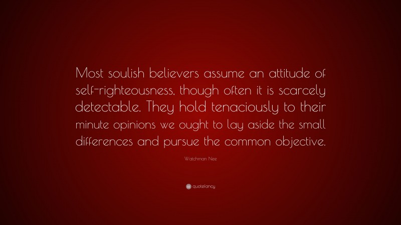 Watchman Nee Quote: “Most soulish believers assume an attitude of self-righteousness, though often it is scarcely detectable. They hold tenaciously to their minute opinions we ought to lay aside the small differences and pursue the common objective.”