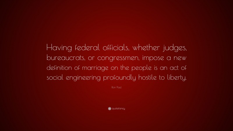 Ron Paul Quote: “Having federal officials, whether judges, bureaucrats, or congressmen, impose a new definition of marriage on the people is an act of social engineering profoundly hostile to liberty.”