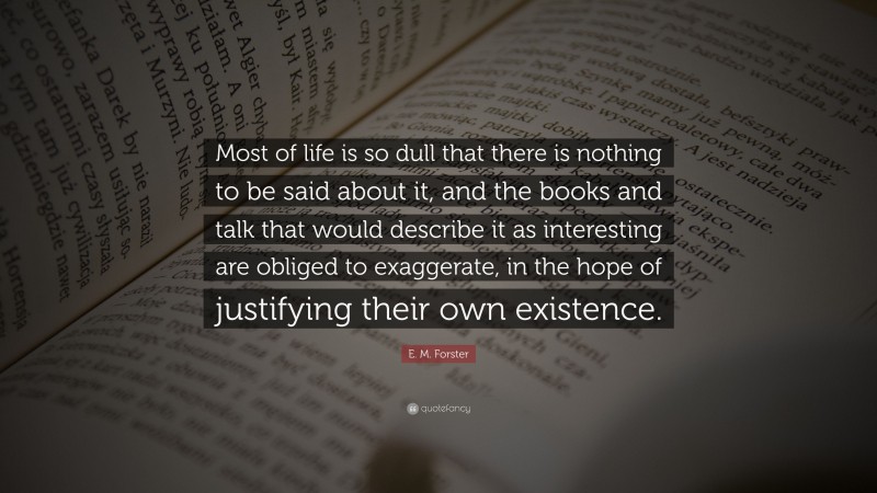 E. M. Forster Quote: “Most of life is so dull that there is nothing to be said about it, and the books and talk that would describe it as interesting are obliged to exaggerate, in the hope of justifying their own existence.”