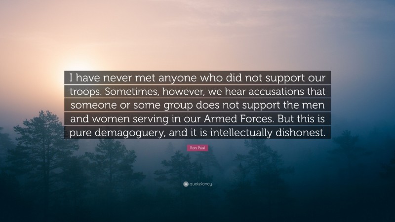 Ron Paul Quote: “I have never met anyone who did not support our troops. Sometimes, however, we hear accusations that someone or some group does not support the men and women serving in our Armed Forces. But this is pure demagoguery, and it is intellectually dishonest.”