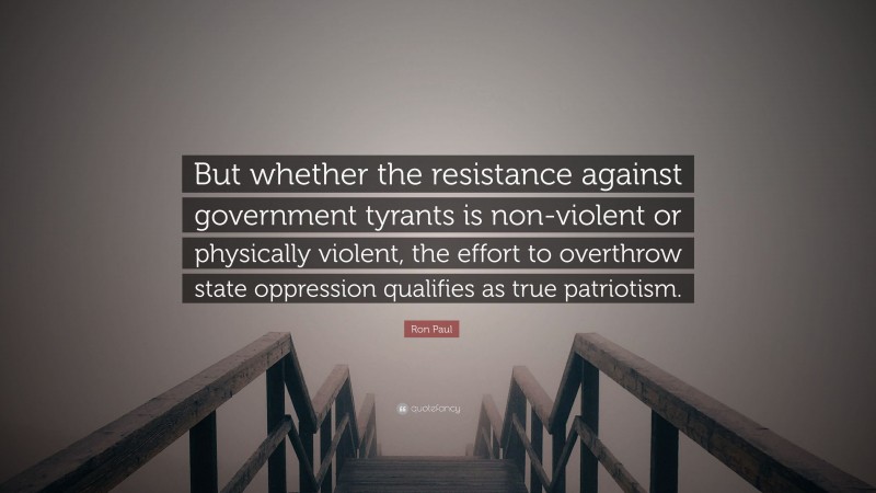 Ron Paul Quote: “But whether the resistance against government tyrants is non-violent or physically violent, the effort to overthrow state oppression qualifies as true patriotism.”