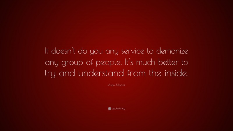 Alan Moore Quote: “It doesn’t do you any service to demonize any group of people. It’s much better to try and understand from the inside.”