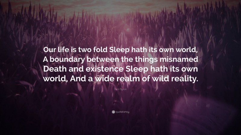 Lord Byron Quote: “Our life is two fold Sleep hath its own world, A boundary between the things misnamed Death and existence Sleep hath its own world, And a wide realm of wild reality.”