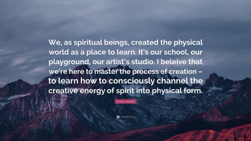 Shakti Gawain Quote: “We, as spiritual beings, created the physical world as a place to learn. It’s our school, our playground, our artist’s studio. I beleive that we’re here to master the process of creation – to learn how to consciously channel the creative energy of spirit into physical form.”