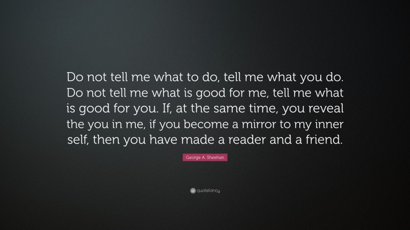 George A. Sheehan Quote: “Do not tell me what to do, tell me what you do. Do not tell me what is good for me, tell me what is good for you. If, at the same time, you reveal the you in me, if you become a mirror to my inner self, then you have made a reader and a friend.”