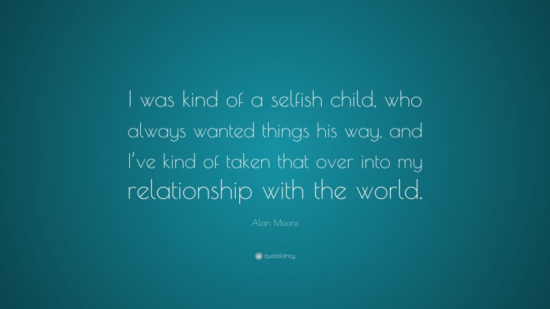 Alan Moore Quote: “I was kind of a selfish child, who always wanted things his way, and I’ve kind of taken that over into my relationship with the world.”