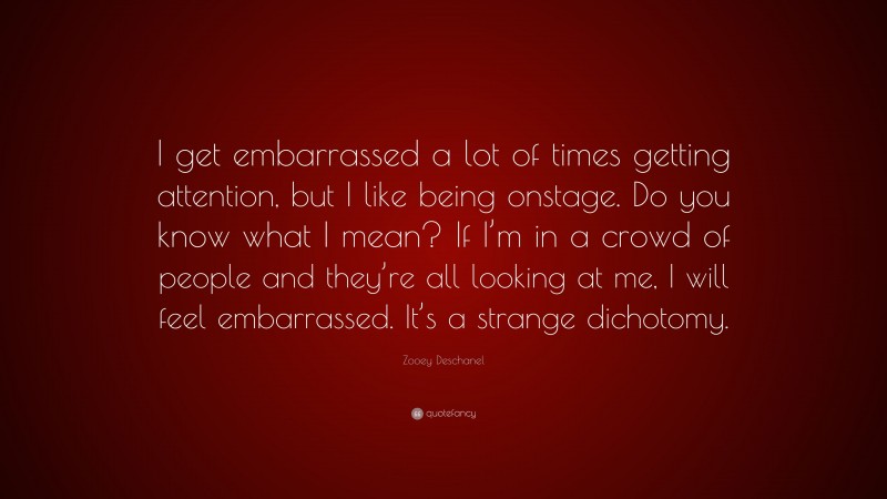 Zooey Deschanel Quote: “I get embarrassed a lot of times getting attention, but I like being onstage. Do you know what I mean? If I’m in a crowd of people and they’re all looking at me, I will feel embarrassed. It’s a strange dichotomy.”