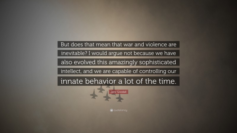 Jane Goodall Quote: “But does that mean that war and violence are inevitable? I would argue not because we have also evolved this amazingly sophisticated intellect, and we are capable of controlling our innate behavior a lot of the time.”