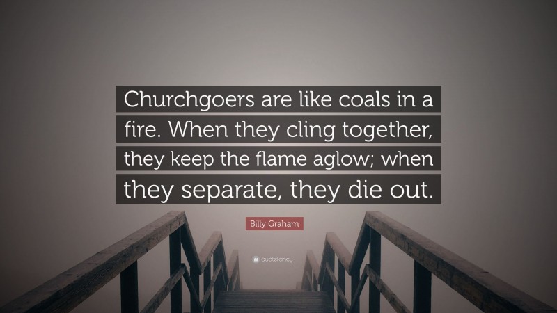 Billy Graham Quote: “Churchgoers are like coals in a fire. When they cling together, they keep the flame aglow; when they separate, they die out.”