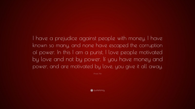 Anaïs Nin Quote: “I have a prejudice against people with money. I have known so many, and none have escaped the corruption of power. In this I am a purist. I love people motivated by love and not by power. If you have money and power, and are motivated by love, you give it all away.”