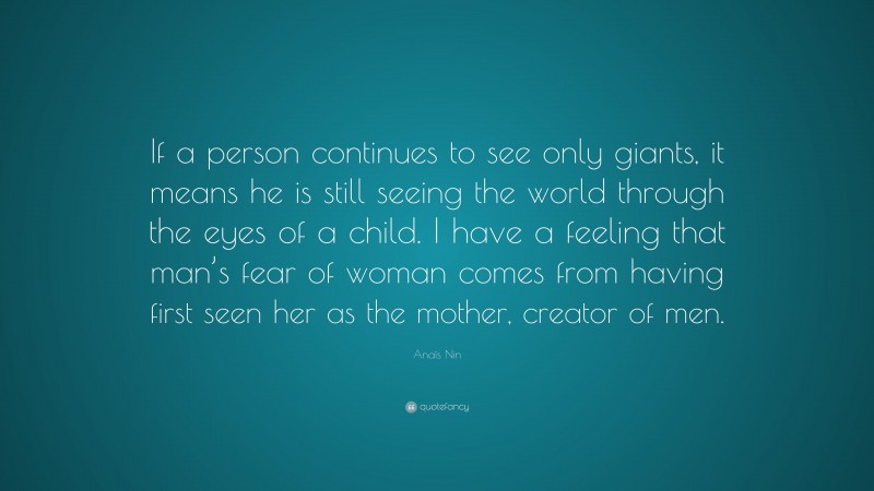 Anaïs Nin Quote: “If a person continues to see only giants, it means he is still seeing the world through the eyes of a child. I have a feeling that man’s fear of woman comes from having first seen her as the mother, creator of men.”