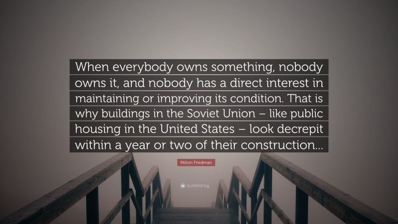 Milton Friedman Quote: “When everybody owns something, nobody owns it, and nobody has a direct interest in maintaining or improving its condition. That is why buildings in the Soviet Union – like public housing in the United States – look decrepit within a year or two of their construction...”