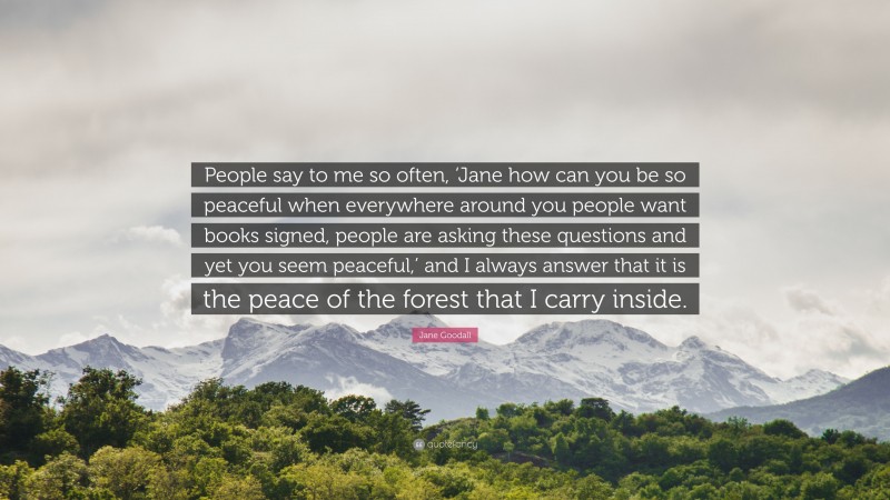 Jane Goodall Quote: “People say to me so often, ‘Jane how can you be so peaceful when everywhere around you people want books signed, people are asking these questions and yet you seem peaceful,’ and I always answer that it is the peace of the forest that I carry inside.”
