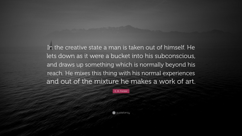 E. M. Forster Quote: “In the creative state a man is taken out of himself. He lets down as it were a bucket into his subconscious, and draws up something which is normally beyond his reach. He mixes this thing with his normal experiences and out of the mixture he makes a work of art.”