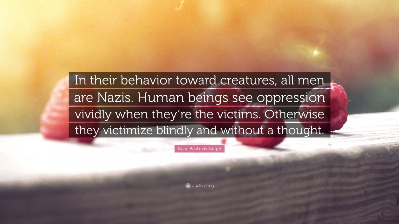 Isaac Bashevis Singer Quote: “In their behavior toward creatures, all men are Nazis. Human beings see oppression vividly when they’re the victims. Otherwise they victimize blindly and without a thought.”