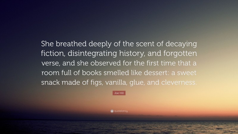 Joe Hill Quote: “She breathed deeply of the scent of decaying fiction, disintegrating history, and forgotten verse, and she observed for the first time that a room full of books smelled like dessert: a sweet snack made of figs, vanilla, glue, and cleverness.”