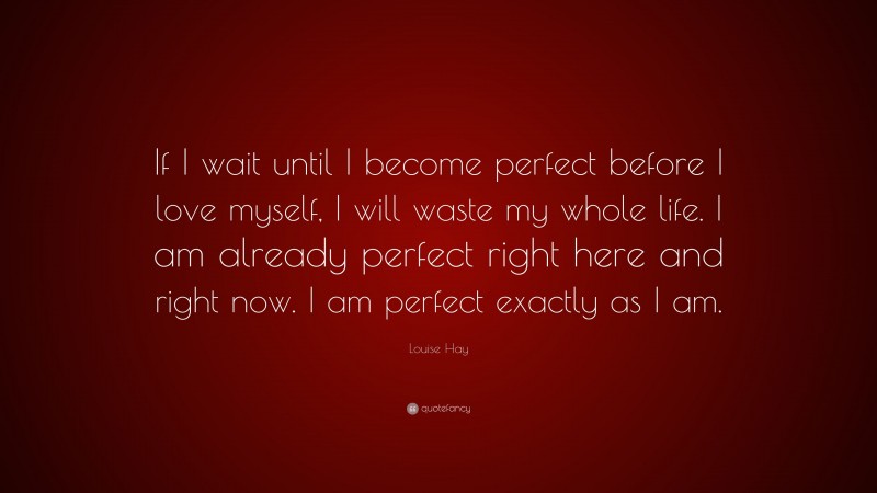 Louise Hay Quote: “If I wait until I become perfect before I love myself, I will waste my whole life. I am already perfect right here and right now. I am perfect exactly as I am.”