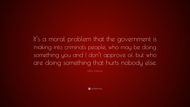 Milton Friedman Quote: “It’s a moral problem that the government is making into criminals people, who may be doing something you and I don’t approve of, but who are doing something that hurts nobody else.”