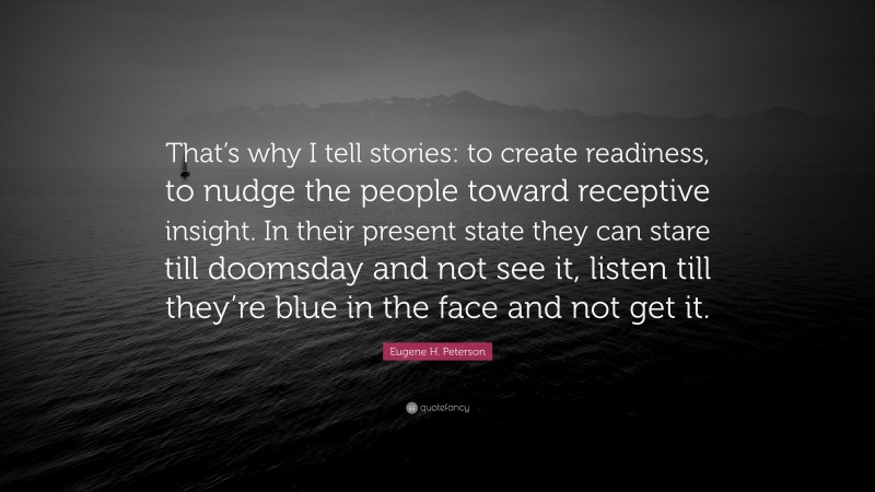 Eugene H. Peterson Quote: “That’s why I tell stories: to create readiness, to nudge the people toward receptive insight. In their present state they can stare till doomsday and not see it, listen till they’re blue in the face and not get it.”