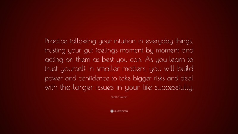 Shakti Gawain Quote: “Practice following your intuition in everyday things, trusting your gut feelings moment by moment and acting on them as best you can. As you learn to trust yourself in smaller matters, you will build power and confidence to take bigger risks and deal with the larger issues in your life successfully.”