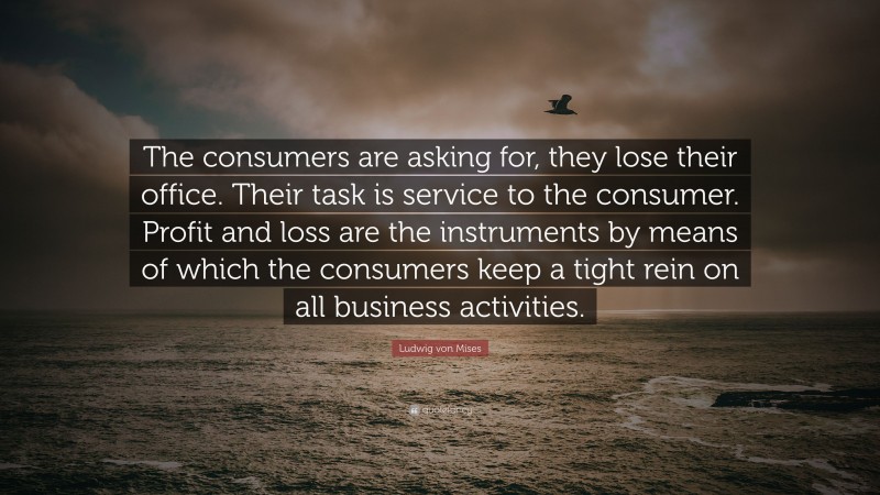 Ludwig von Mises Quote: “The consumers are asking for, they lose their office. Their task is service to the consumer. Profit and loss are the instruments by means of which the consumers keep a tight rein on all business activities.”