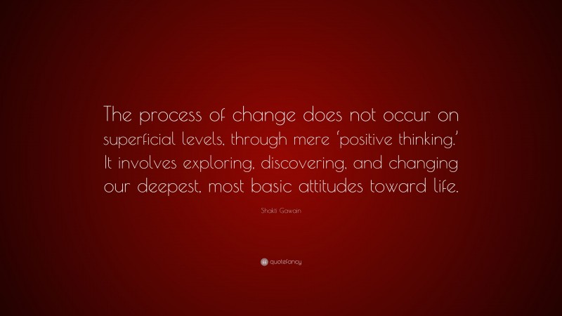 Shakti Gawain Quote: “The process of change does not occur on superficial levels, through mere ‘positive thinking.’ It involves exploring, discovering, and changing our deepest, most basic attitudes toward life.”