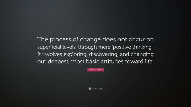 Shakti Gawain Quote: “The process of change does not occur on superficial levels, through mere ‘positive thinking.’ It involves exploring, discovering, and changing our deepest, most basic attitudes toward life.”
