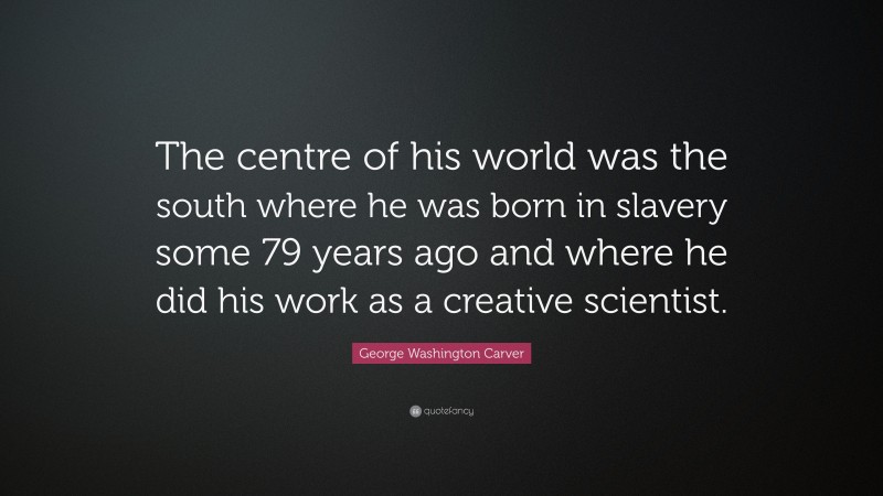 George Washington Carver Quote: “The centre of his world was the south where he was born in slavery some 79 years ago and where he did his work as a creative scientist.”