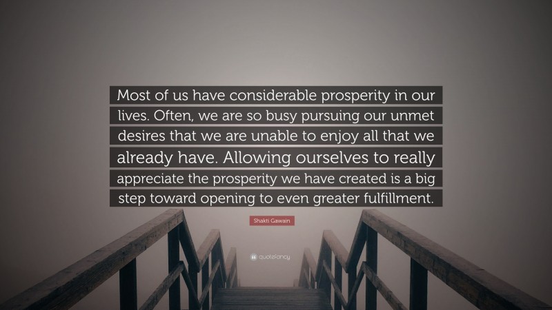 Shakti Gawain Quote: “Most of us have considerable prosperity in our lives. Often, we are so busy pursuing our unmet desires that we are unable to enjoy all that we already have. Allowing ourselves to really appreciate the prosperity we have created is a big step toward opening to even greater fulfillment.”