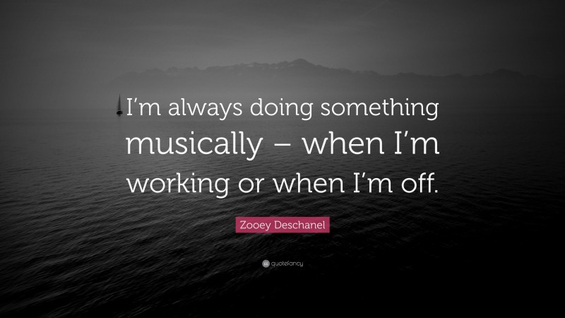 Zooey Deschanel Quote: “I’m always doing something musically – when I’m working or when I’m off.”