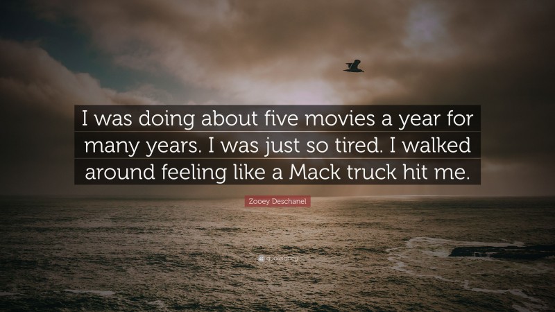 Zooey Deschanel Quote: “I was doing about five movies a year for many years. I was just so tired. I walked around feeling like a Mack truck hit me.”