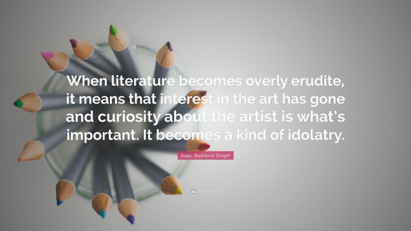 Isaac Bashevis Singer Quote: “When literature becomes overly erudite, it means that interest in the art has gone and curiosity about the artist is what’s important. It becomes a kind of idolatry.”