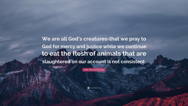 Isaac Bashevis Singer Quote: “We are all God’s creatures-that we pray to God for mercy and justice while we continue to eat the flesh of animals that are slaughtered on our account is not consistent.”