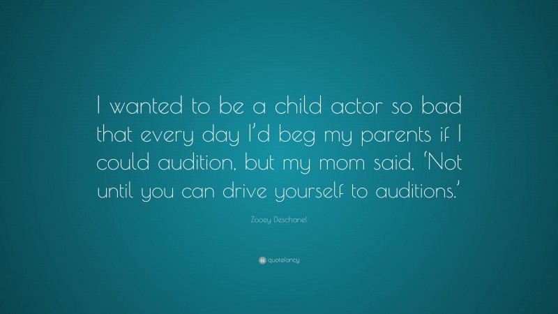 Zooey Deschanel Quote: “I wanted to be a child actor so bad that every day I’d beg my parents if I could audition, but my mom said, ‘Not until you can drive yourself to auditions.’”