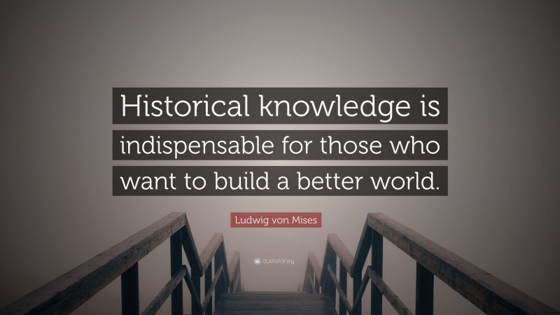 Ludwig von Mises Quote: “Historical knowledge is indispensable for those who want to build a better world.”
