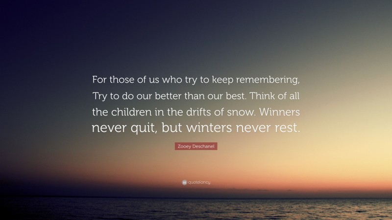 Zooey Deschanel Quote: “For those of us who try to keep remembering, Try to do our better than our best. Think of all the children in the drifts of snow. Winners never quit, but winters never rest.”