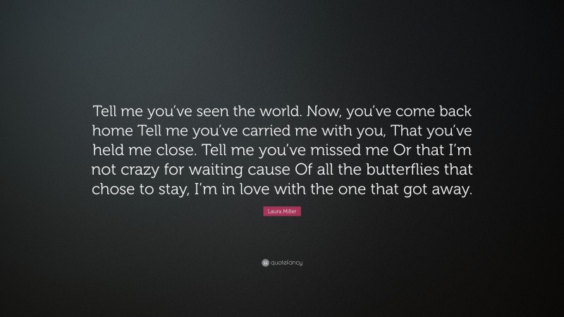 Laura Miller Quote: “Tell me you’ve seen the world. Now, you’ve come back home Tell me you’ve carried me with you, That you’ve held me close. Tell me you’ve missed me Or that I’m not crazy for waiting cause Of all the butterflies that chose to stay, I’m in love with the one that got away.”