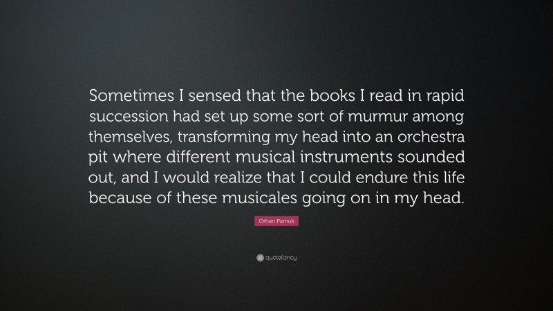 Orhan Pamuk Quote: “Sometimes I sensed that the books I read in rapid succession had set up some sort of murmur among themselves, transforming my head into an orchestra pit where different musical instruments sounded out, and I would realize that I could endure this life because of these musicales going on in my head.”